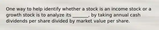 One way to help identify whether a stock is an income stock or a growth stock is to analyze its _______, by taking annual cash dividends per share divided by market value per share.