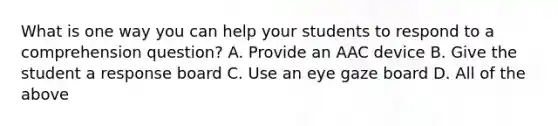 What is one way you can help your students to respond to a comprehension question? A. Provide an AAC device B. Give the student a response board C. Use an eye gaze board D. All of the above