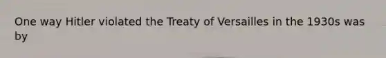 One way Hitler violated the Treaty of Versailles in the 1930s was by