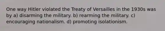 One way Hitler violated the Treaty of Versailles in the 1930s was by a) disarming the military. b) rearming the military. c) encouraging nationalism. d) promoting isolationism.