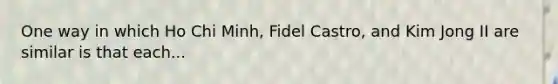 One way in which Ho Chi Minh, Fidel Castro, and Kim Jong II are similar is that each...