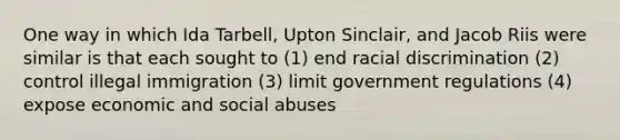 One way in which Ida Tarbell, Upton Sinclair, and Jacob Riis were similar is that each sought to (1) end racial discrimination (2) control illegal immigration (3) limit government regulations (4) expose economic and social abuses