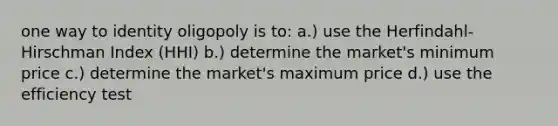 one way to identity oligopoly is to: a.) use the Herfindahl-Hirschman Index (HHI) b.) determine the market's minimum price c.) determine the market's maximum price d.) use the efficiency test