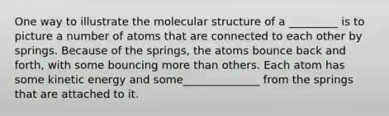 One way to illustrate the molecular structure of a _________ is to picture a number of atoms that are connected to each other by springs. Because of the springs, the atoms bounce back and forth, with some bouncing <a href='https://www.questionai.com/knowledge/keWHlEPx42-more-than' class='anchor-knowledge'>more than</a> others. Each atom has some <a href='https://www.questionai.com/knowledge/khq1UeA2ab-kinetic-energy' class='anchor-knowledge'>kinetic energy</a> and some______________ from the springs that are attached to it.