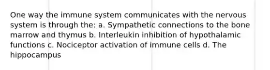 One way the immune system communicates with the nervous system is through the: a. Sympathetic connections to the bone marrow and thymus b. Interleukin inhibition of hypothalamic functions c. Nociceptor activation of immune cells d. The hippocampus