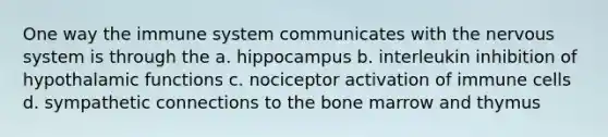 One way the immune system communicates with the nervous system is through the a. hippocampus b. interleukin inhibition of hypothalamic functions c. nociceptor activation of immune cells d. sympathetic connections to the bone marrow and thymus