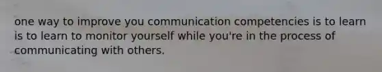 one way to improve you communication competencies is to learn is to learn to monitor yourself while you're in the process of communicating with others.