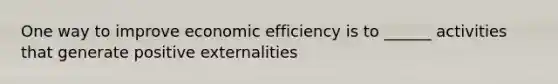 One way to improve economic efficiency is to ______ activities that generate positive externalities