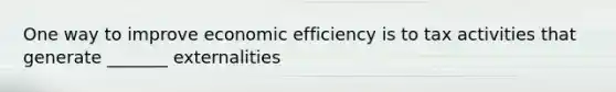 One way to improve economic efficiency is to tax activities that generate _______ externalities