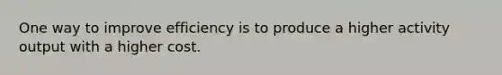 One way to improve efficiency is to produce a higher activity output with a higher cost.