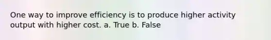 One way to improve efficiency is to produce higher activity output with higher cost. a. True b. False