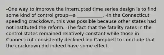 -One way to improve the interrupted time series design is to find some kind of control group—a ___________. -In the Connecticut speeding crackdown, this was possible because other states had not instituted the reform. -The fact that the fatality rates in the control states remained relatively constant while those in Connecticut consistently declined led Campbell to conclude that the crackdown did indeed have some effect.