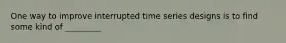 One way to improve interrupted time series designs is to find some kind of _________