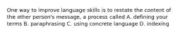 One way to improve language skills is to restate the content of the other person's message, a process called A. defining your terms B. paraphrasing C. using concrete language D. indexing