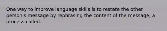 One way to improve language skills is to restate the other person's message by rephrasing the content of the message, a process called...