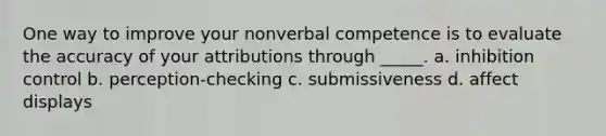 One way to improve your nonverbal competence is to evaluate the accuracy of your attributions through _____. a. inhibition control b. perception-checking c. submissiveness d. affect displays