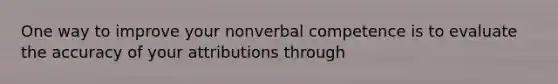 One way to improve your nonverbal competence is to evaluate the accuracy of your attributions through