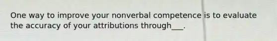 One way to improve your nonverbal competence is to evaluate the accuracy of your attributions through___.