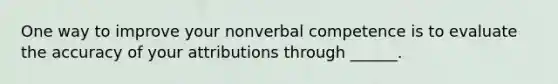 One way to improve your nonverbal competence is to evaluate the accuracy of your attributions through ______.