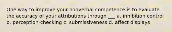 One way to improve your nonverbal competence is to evaluate the accuracy of your attributions through ___ a. inhibition control b. perception-checking c. submissiveness d. affect displays