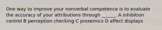 One way to improve your nonverbal competence is to evaluate the accuracy of your attributions through ______. A inhibition control B perception checking C proxemics D affect displays