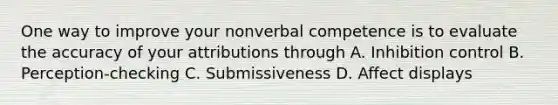 One way to improve your nonverbal competence is to evaluate the accuracy of your attributions through A. Inhibition control B. Perception-checking C. Submissiveness D. Affect displays