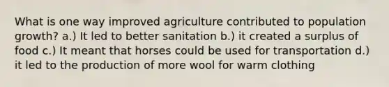 What is one way improved agriculture contributed to population growth? a.) It led to better sanitation b.) it created a surplus of food c.) It meant that horses could be used for transportation d.) it led to the production of more wool for warm clothing