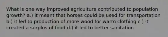 What is one way improved agriculture contributed to population growth? a.) it meant that horses could be used for transportation b.) it led to production of more wood for warm clothing c.) it created a surplus of food d.) it led to better sanitation