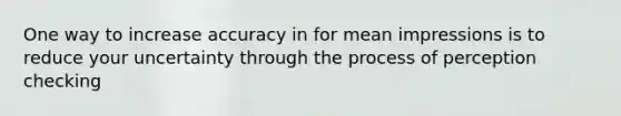 One way to increase accuracy in for mean impressions is to reduce your uncertainty through the process of perception checking