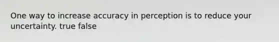 One way to increase accuracy in perception is to reduce your uncertainty. true false