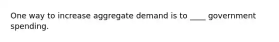 One way to increase aggregate demand is to ____ government spending.