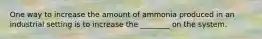 One way to increase the amount of ammonia produced in an industrial setting is to increase the ________ on the system.