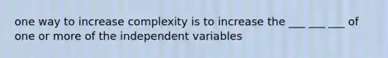 one way to increase complexity is to increase the ___ ___ ___ of one or more of the independent variables