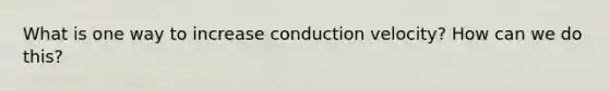 What is one way to increase conduction velocity? How can we do this?