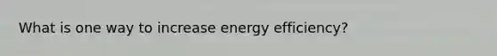 What is one way to increase energy efficiency?