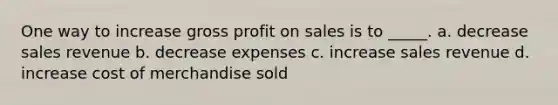 One way to increase gross profit on sales is to _____. a. decrease sales revenue b. decrease expenses c. increase sales revenue d. increase cost of merchandise sold