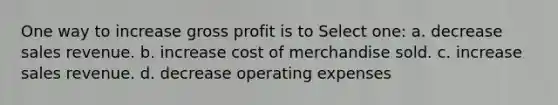 One way to increase gross profit is to Select one: a. decrease sales revenue. b. increase cost of merchandise sold. c. increase sales revenue. d. decrease operating expenses