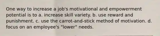 One way to increase a job's motivational and empowerment potential is to a. increase skill variety. b. use reward and punishment. c. use the carrot-and-stick method of motivation. d. focus on an employee's "lower" needs.