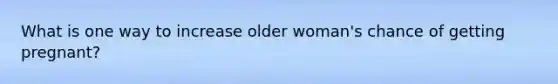 What is one way to increase older woman's chance of getting pregnant?