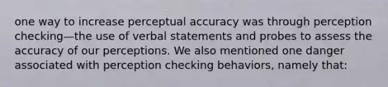 one way to increase perceptual accuracy was through perception checking—the use of verbal statements and probes to assess the accuracy of our perceptions. We also mentioned one danger associated with perception checking behaviors, namely that: