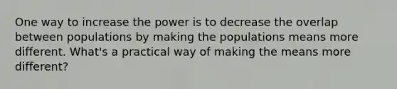 One way to increase the power is to decrease the overlap between populations by making the populations means more different. What's a practical way of making the means more different?