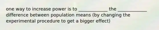 one way to increase power is to _____________ the _____________ difference between population means (by changing the experimental procedure to get a bigger effect)