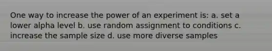 One way to increase the power of an experiment is: a. set a lower alpha level b. use random assignment to conditions c. increase the <a href='https://www.questionai.com/knowledge/km2eMbMMqT-sample-size' class='anchor-knowledge'>sample size</a> d. use more diverse samples