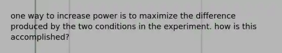 one way to increase power is to maximize the difference produced by the two conditions in the experiment. how is this accomplished?