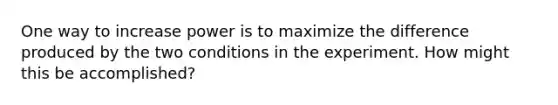 One way to increase power is to maximize the difference produced by the two conditions in the experiment. How might this be accomplished?