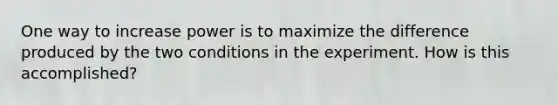 One way to increase power is to maximize the difference produced by the two conditions in the experiment. How is this accomplished?