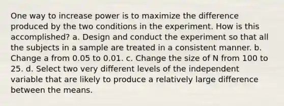 One way to increase power is to maximize the difference produced by the two conditions in the experiment. How is this accomplished? a. Design and conduct the experiment so that all the subjects in a sample are treated in a consistent manner. b. Change a from 0.05 to 0.01. c. Change the size of N from 100 to 25. d. Select two very different levels of the independent variable that are likely to produce a relatively large difference between the means.