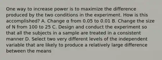 One way to increase power is to maximize the difference produced by the two conditions in the experiment. How is this accomplished? A. Change α from 0.05 to 0.01 B. Change the size of N from 100 to 25 C. Design and conduct the experiment so that all the subjects in a sample are treated in a consistent manner D. Select two very different levels of the independent variable that are likely to produce a relatively large difference between the means