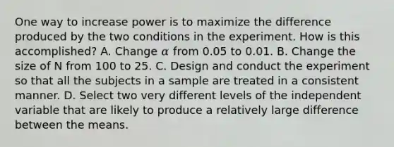 One way to increase power is to maximize the difference produced by the two conditions in the experiment. How is this accomplished? A. Change 𝛼 from 0.05 to 0.01. B. Change the size of N from 100 to 25. C. Design and conduct the experiment so that all the subjects in a sample are treated in a consistent manner. D. Select two very different levels of the independent variable that are likely to produce a relatively large difference between the means.