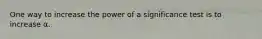 One way to increase the power of a significance test is to increase α.